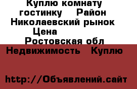 Куплю комнату (гостинку) › Район ­ Николаевский рынок › Цена ­ 400 000 - Ростовская обл. Недвижимость » Куплю   